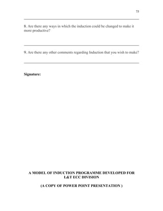 75



8. Are there any ways in which the induction could be changed to make it
more productive?




9. Are there any other comments regarding Induction that you wish to make?




Signature:




  A MODEL OF INDUCTION PROGRAMME DEVELOPED FOR
                 L&T ECC DIVISION

          (A COPY OF POWER POINT PRESENTATION )
 