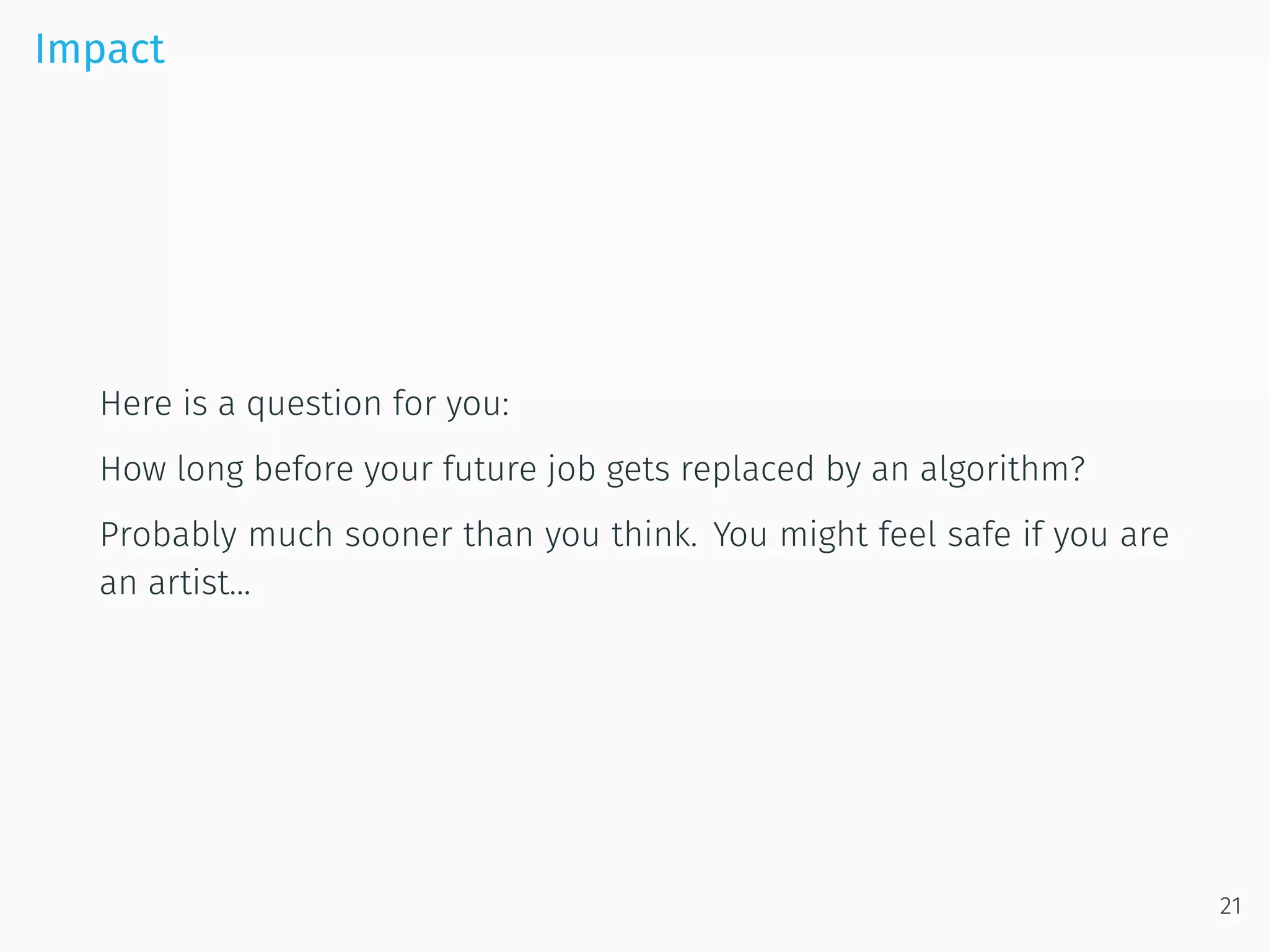 Impact
Here is a question for you:
How long before your future job gets replaced by an algorithm?
Probably much sooner than you think. You might feel safe if you are
an artist...
21
 