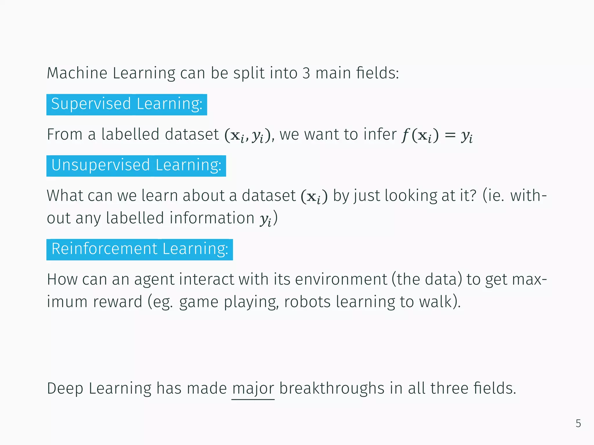 Machine Learning can be split into 3 main ﬁelds:
Supervised Learning:
From a labelled dataset (x , 𝑦 ), we want to infer 𝑓(x ) = 𝑦
Unsupervised Learning:
What can we learn about a dataset (x ) by just looking at it? (ie. with-
out any labelled information 𝑦 )
Reinforcement Learning:
How can an agent interact with its environment (the data) to get max-
imum reward (eg. game playing, robots learning to walk).
Deep Learning has made major breakthroughs in all three ﬁelds.
5
 