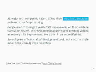 All major tech companies have changed their machine translation
systems to use Deep Learning.
Google used to average a yearly 0.4% improvement on their machine
translation system. Their ﬁrst attempt at using Deep Learning yielded
an overnight 7% improvement! More than in an entire lifetime!
Several years of handcrafted development could not match a single
initial deep learning implementation.
New York Times, “The Great AI Awakening” [https://goo.gl/DPYp6d]
11
 