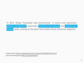 In 2014, Skype Translator was announced. It trains and optimises
speech recognition , automatic machine translation and speech syn-
thesis tasks, acting as the glue that holds these elements together.
Skype demo [https://www.youtube.com/embed/NhxCg2PA3ZI?start=0]
Microsoft blog post [https://goo.gl/eAuPcS]
12
 