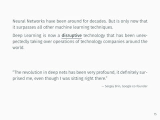Neural Networks have been around for decades. But is only now that
it surpasses all other machine learning techniques.
Deep Learning is now a disruptive technology that has been unex-
pectedly taking over operations of technology companies around the
world.
“The revolution in deep nets has been very profound, it deﬁnitely sur-
prised me, even though I was sitting right there.”
— Sergey Brin, Google co-founder
15
 