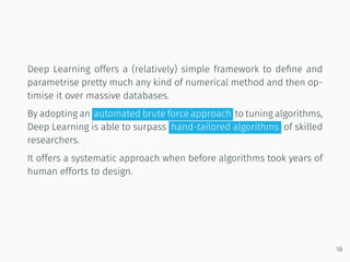 Deep Learning offers a (relatively) simple framework to deﬁne and
parametrise pretty much any kind of numerical method and then op-
timise it over massive databases.
By adopting an automated brute force approach to tuning algorithms,
Deep Learning is able to surpass hand-tailored algorithms of skilled
researchers.
It offers a systematic approach when before algorithms took years of
human efforts to design.
18
 