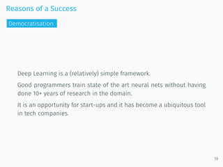 Reasons of a Success
Deep Learning is a (relatively) simple framework.
Good programmers train state of the art neural nets without having
done 10+ years of research in the domain.
It is an opportunity for start-ups and it has become a ubiquitous tool
in tech companies.
19
Democratisation
 