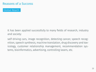 Reasons of a Success
It has been applied successfully to many ﬁelds of research, industry
and society:
self-driving cars, image recognition, detecting cancer, speech recog-
nition, speech synthesis, machine translation, drug discovery and tox-
icology, customer relationship management, recommendation sys-
tems, bioinformatics, advertising, controlling lasers, etc.
20
Global Reach
 