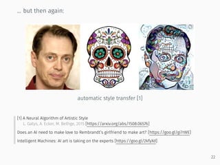 ... but then again:
automatic style transfer [1]
[1] A Neural Algorithm of Artistic Style
L. Gatys, A. Ecker, M. Bethge, 2015 [https://arxiv.org/abs/1508.06576]
Does an AI need to make love to Rembrandt’s girlfriend to make art? [https://goo.gl/gi7rWE]
Intelligent Machines: AI art is taking on the experts [https://goo.gl/2kfyXd]
22
 