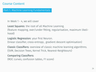 Course Content
In Week 1 - 4, we will cover
Least Squares: the root of all Machine Learning.
(feature mapping, over/under ﬁtting, regularisation, maximum likeli-
hood)
Logistic Regression: your ﬁrst Neuron.
(linear classiﬁer, cross-entropy , gradient descent optimisation)
Classic Classiﬁers: overview of classic machine learning algorithms.
(SVM, Decision Trees, Kernel Trick, Nearest-Neighbours)
Comparing Classiﬁers:
(ROC curves, confusion tables, F1 score)
24
Part 1. Machine Learning Fundamentals
 