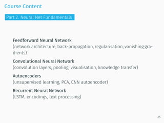 Course Content
Feedforward Neural Network
(network architecture, back-propagation, regularisation, vanishing gra-
dients)
Convolutional Neural Network
(convolution layers, pooling, visualisation, knowledge transfer)
Autoencoders
(unsupervised learning, PCA, CNN autoencoder)
Recurrent Neural Network
(LSTM, encodings, text processing)
25
Part 2. Neural Net Fundamentals
 