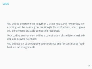 Labs
You will be programming in python 3 using Keras and TensorFlow. Ev-
erything will be running on the Google Cloud Platform, which gives
you on-demand scalable computing resources.
Your coding environment will be a combination of shell/terminal, ed-
itor, and Jupyter notebook.
You will use Git to checkpoint your progress and for continuous feed-
back on lab assignments.
28
 