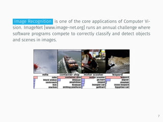 Image Recognition is one of the core applications of Computer Vi-
sion. ImageNet [www.image-net.org] runs an annual challenge where
software programs compete to correctly classify and detect objects
and scenes in images.
7
 