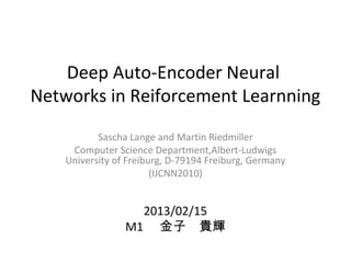 Deep Auto-Encoder Neural
Networks in Reiforcement Learnning
Sascha Lange and Martin Riedmiller
Computer Science Department,Albert-Ludwigs
University of Freiburg, D-79194 Freiburg, Germany
(IJCNN2010)
2013/02/15
M1 　金子　貴輝
 