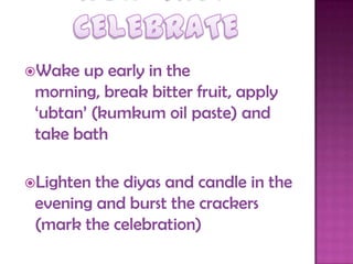 Wake up early in the
morning, break bitter fruit, apply
„ubtan‟ (kumkum oil paste) and
take bath
Lighten the diyas and candle in the
evening and burst the crackers
(mark the celebration)
 