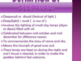 Deepavali or diwali (festival of light )
Deep(light) + avali ( a row of )
Involves the lighting of small clay lamps (diyas
or dipas) filled with oil.
Celebrated between mid october and mid
december for difference reason
To commemorate the story of rama and sita.
Means the triumph of good over evil.
These lamps are kept on during the night and
one‟s house is cleaned, in order to make the
goddess lakshmi feel welcome.
 