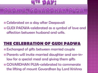  Celebrated on a day after Deepavali
 GUDI PADWA-celebrated as a symbol of love and
affection between husband and wife.
THE CELEBRATION OF GUDI PADWA
 Exchanged of gifts between married couple
 Parents will invite married daughter and son-in-
law for a special meal and giving them gifts
 GOVARDHAN PUJA-celebrated to commerate
the lifting of mount Govardhan by Lord Krishna
 