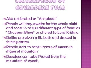 Also celebrated as “Annakoot”
People will stay awake for the whole night
and cook 56 or 108 different type of foods as
“Chappan Bhog” to offered to Lord Krishna
Deities are given milk bath and dressed in
shining attires
People start to raise various of sweets in
shape of mountain
Devotees can take Prasad from the
mountain of sweets
 
