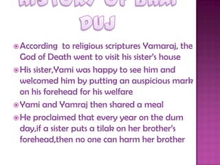 According to religious scriptures Yamaraj, the
God of Death went to visit his sister‟s house
His sister,Yami was happy to see him and
welcomed him by putting an auspicious mark
on his forehead for his welfare
Yami and Yamraj then shared a meal
He proclaimed that every year on the dum
day,if a sister puts a tilak on her brother‟s
forehead,then no one can harm her brother
 
