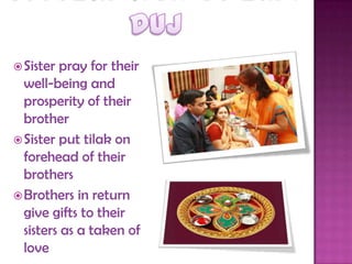 Sister pray for their
well-being and
prosperity of their
brother
Sister put tilak on
forehead of their
brothers
Brothers in return
give gifts to their
sisters as a taken of
love
 