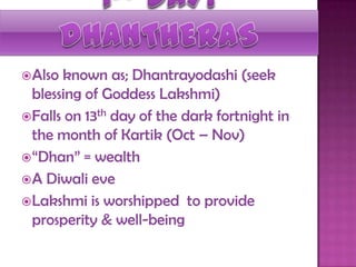 Also known as; Dhantrayodashi (seek
blessing of Goddess Lakshmi)
Falls on 13th day of the dark fortnight in
the month of Kartik (Oct – Nov)
“Dhan” = wealth
A Diwali eve
Lakshmi is worshipped to provide
prosperity & well-being
 