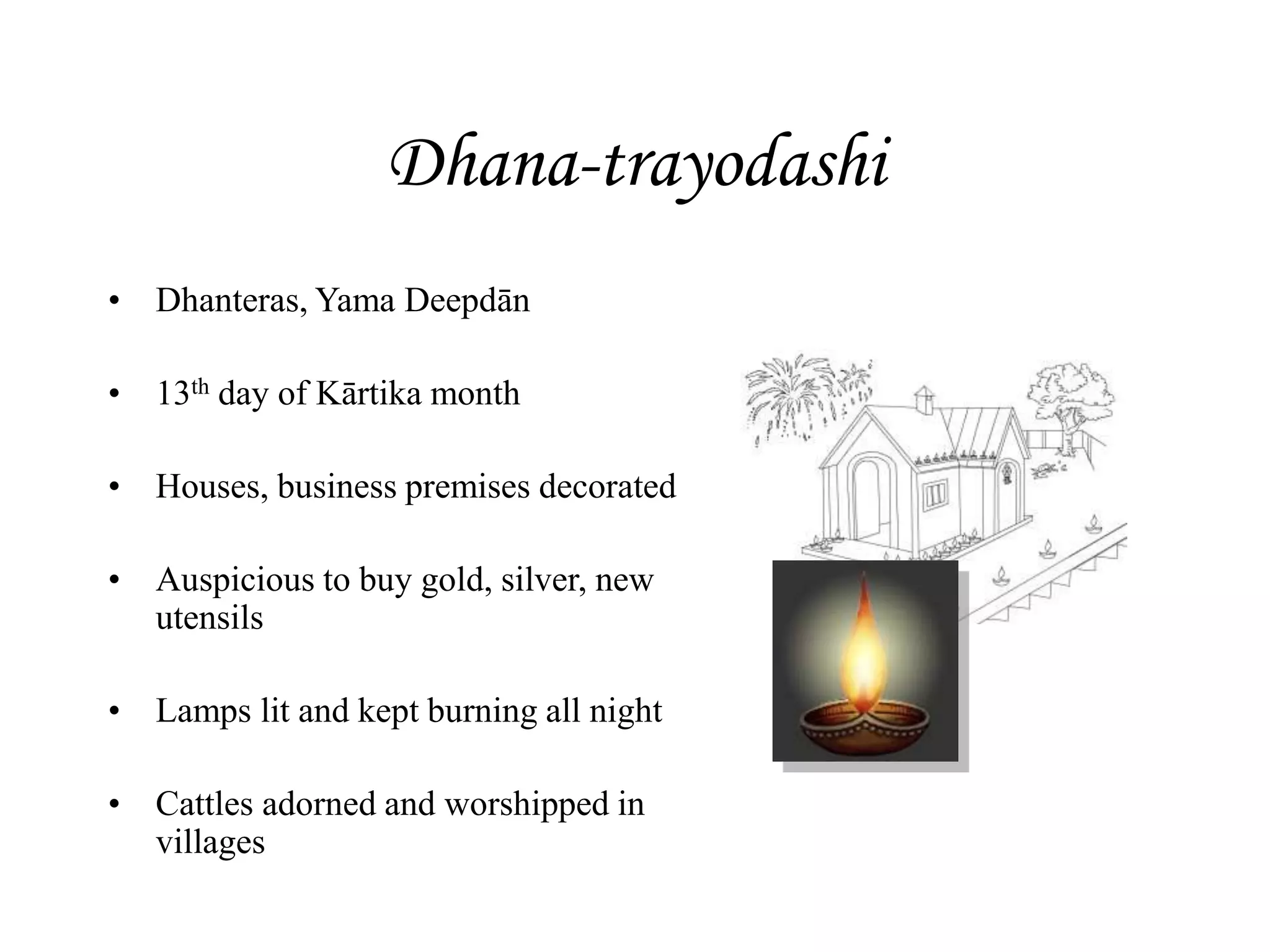Dhana-trayodashi
• Dhanteras, Yama Deepdān
• 13th day of Kārtika month
• Houses, business premises decorated
• Auspicious to buy gold, silver, new
utensils
• Lamps lit and kept burning all night
• Cattles adorned and worshipped in
villages
 