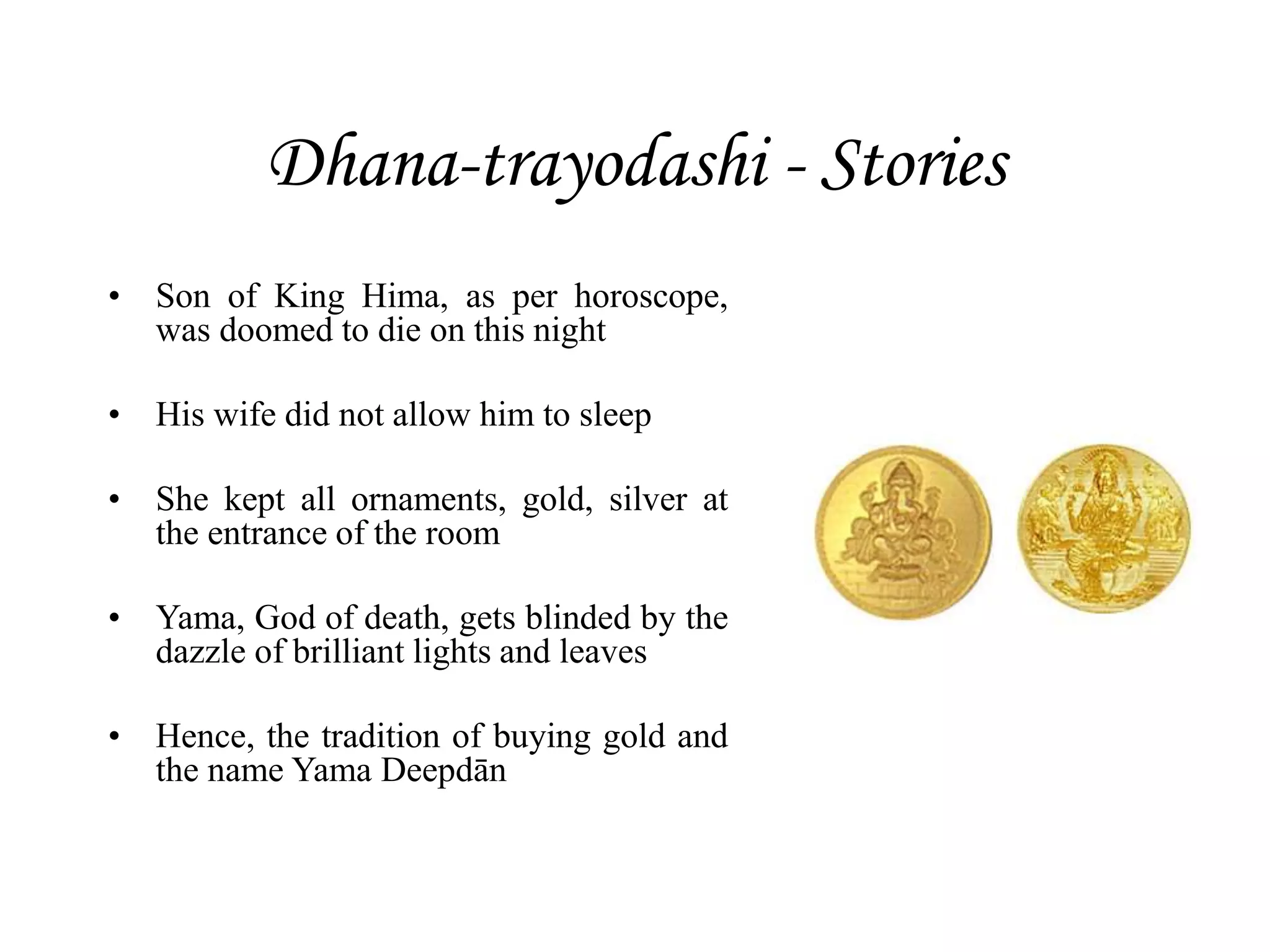 Dhana-trayodashi - Stories
• Son of King Hima, as per horoscope,
was doomed to die on this night
• His wife did not allow him to sleep
• She kept all ornaments, gold, silver at
the entrance of the room
• Yama, God of death, gets blinded by the
dazzle of brilliant lights and leaves
• Hence, the tradition of buying gold and
the name Yama Deepdān
 