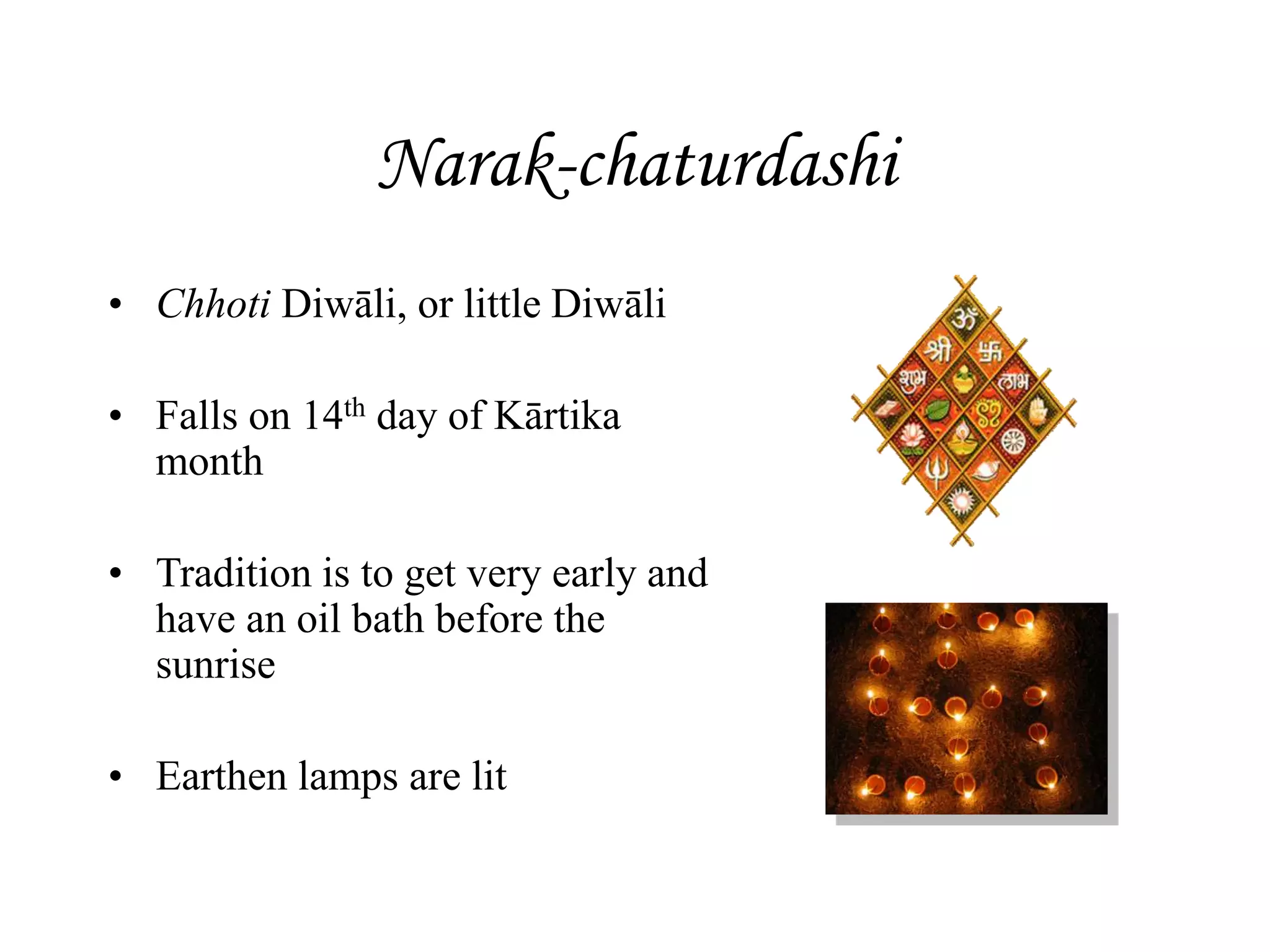 Narak-chaturdashi
• Chhoti Diwāli, or little Diwāli
• Falls on 14th day of Kārtika
month
• Tradition is to get very early and
have an oil bath before the
sunrise
• Earthen lamps are lit
 