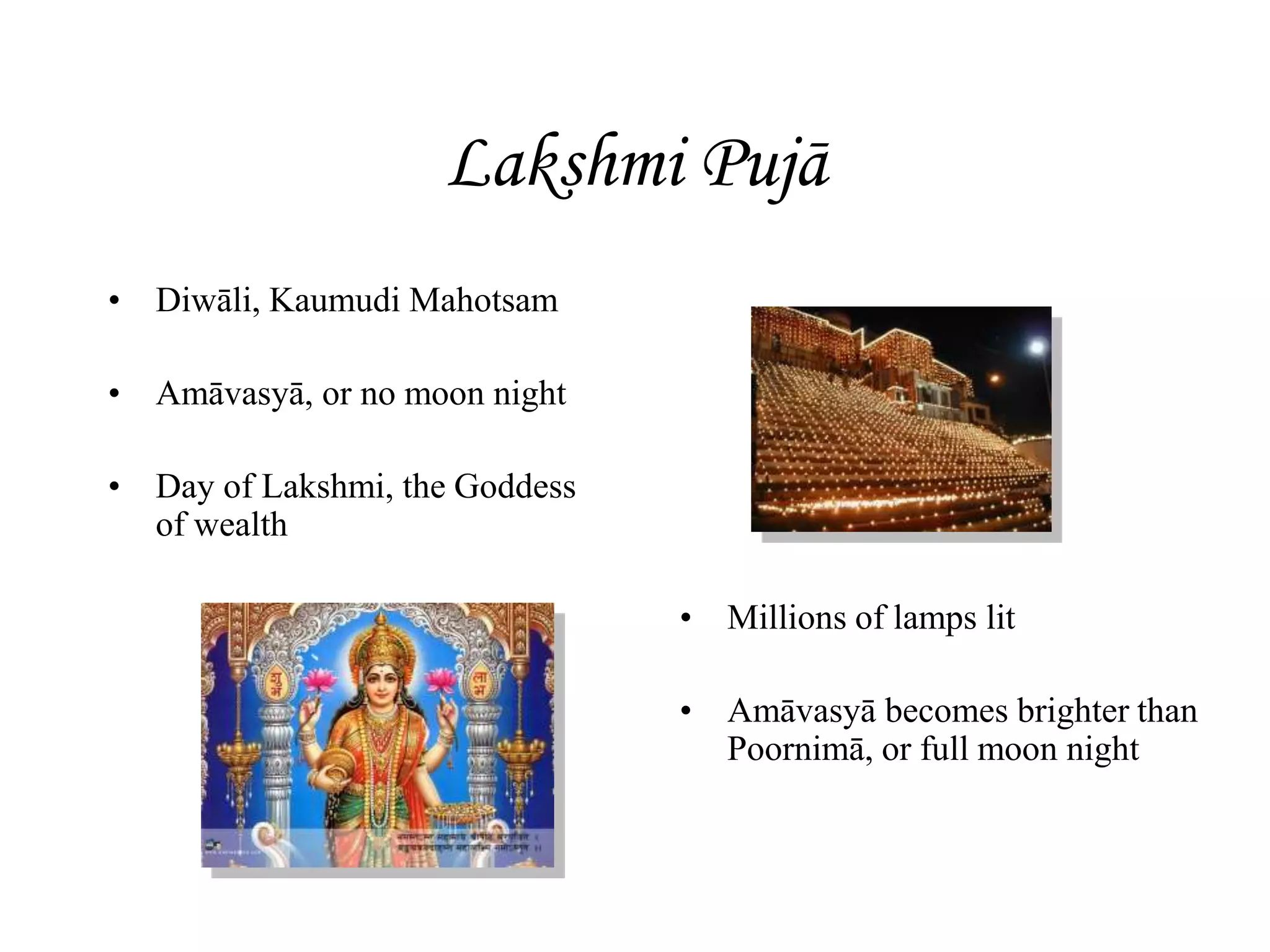 Lakshmi Pujā
• Diwāli, Kaumudi Mahotsam
• Amāvasyā, or no moon night
• Day of Lakshmi, the Goddess
of wealth
• Millions of lamps lit
• Amāvasyā becomes brighter than
Poornimā, or full moon night
 