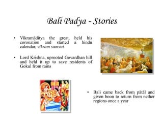 Bali Padya - Stories
• Vikramāditya the great, held his
coronation and started a hindu
calendar, vikram samvat
• Lord Krishna, uprooted Govardhan hill
and held it up to save residents of
Gokul from rains
• Bali came back from pātāl and
given boon to return from nether
regions once a year
 