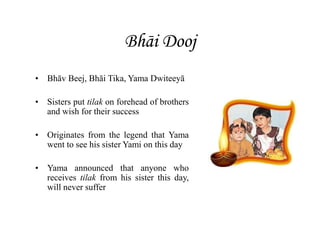 Bhāi Dooj
• Bhāv Beej, Bhāi Tika, Yama Dwiteeyā
• Sisters put tilak on forehead of brothers
and wish for their success
• Originates from the legend that Yama
went to see his sister Yami on this day
• Yama announced that anyone who
receives tilak from his sister this day,
will never suffer
 