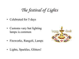 The festival of Lights
• Celebrated for 5 days
• Customs vary but lighting
lamps is common
• Fireworks, Rangoli, Lamps
• Lights, Sparkles, Glitters!
 