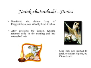 Narak-chaturdashi - Stories
• Narakāsur, the demon king of
Prāgjyotishpur, was killed by Lord Krishna
• After defeating the demon, Krishna
returned early in the morning and had
scented oil bath
• King Bali was pushed to
pātāl, or nether regions, by
Vāmanāvatār
 