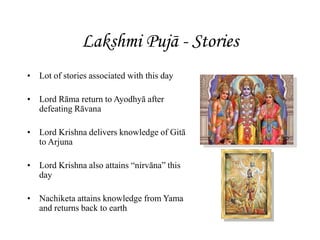 Lakshmi Pujā - Stories
• Lot of stories associated with this day
• Lord Rāma return to Ayodhyā after
defeating Rāvana
• Lord Krishna delivers knowledge of Gitā
to Arjuna
• Lord Krishna also attains “nirvāna” this
day
• Nachiketa attains knowledge from Yama
and returns back to earth
 