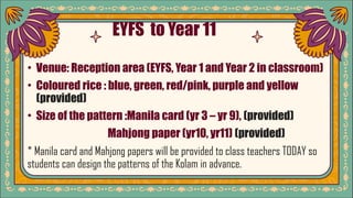 • EYFS to Year 11
• Venue: Reception area (EYFS, Year 1 and Year 2 in classroom)
• Coloured rice : blue, green, red/pink, purple and yellow
(provided)
• Size of the pattern :Manila card (yr 3 – yr 9), (provided)
Mahjong paper (yr10, yr11) (provided)
* Manila card and Mahjong papers will be provided to class teachers TODAY so
students can design the patterns of the Kolam in advance.
 