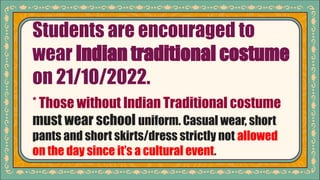 Students are encouraged to
wear Indian traditional costume
on 21/10/2022.
* Those without Indian Traditional costume
must wear school uniform. Casual wear, short
pants and short skirts/dress strictly not allowed
on the day since it’s a cultural event.
 