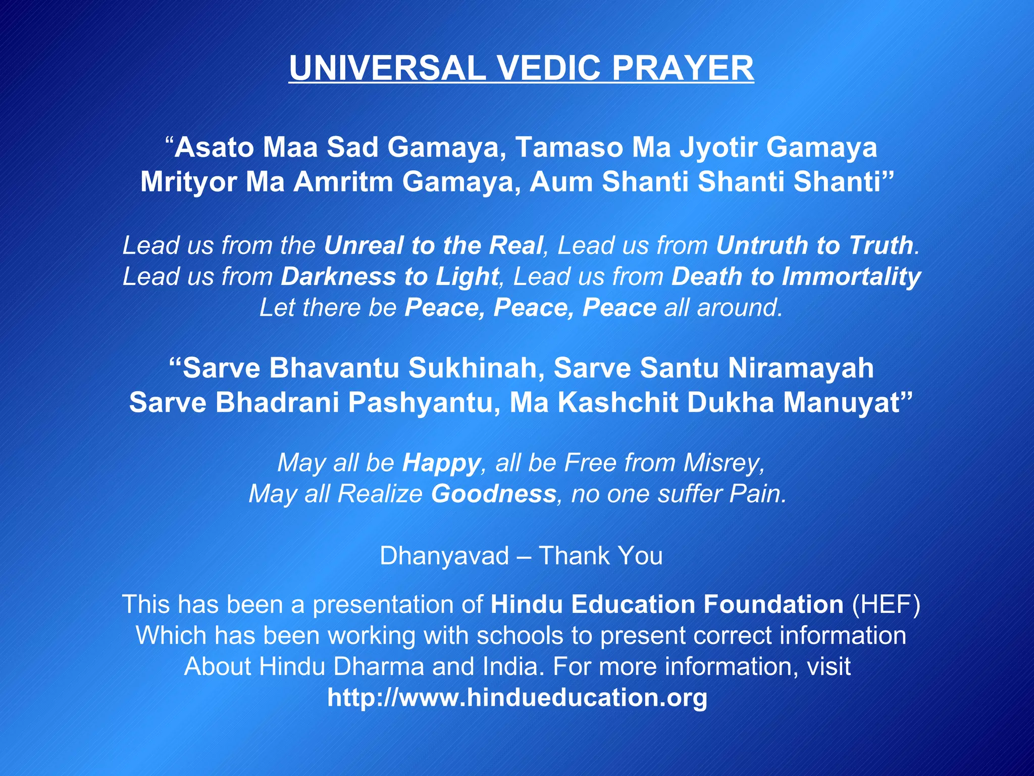 UNIVERSAL VEDIC PRAYER “ Asato Maa Sad Gamaya, Tamaso Ma Jyotir Gamaya Mrityor Ma Amritm Gamaya, Aum Shanti Shanti Shanti”   Lead us from the  Unreal to the Real , Lead us from  Untruth to Truth . Lead us from  Darkness to Light , Lead us from  Death to Immortality Let there be  Peace, Peace, Peace  all around. “ Sarve Bhavantu Sukhinah, Sarve Santu Niramayah Sarve Bhadrani Pashyantu, Ma Kashchit Dukha Manuyat” May all be  Happy , all be Free from Misrey, May all Realize  Goodness , no one suffer Pain.   Dhanyavad – Thank You This has been a presentation of  Hindu Education Foundation  (HEF) Which has been working with schools to present correct information About Hindu Dharma and India. For more information, visit  http://www.hindueducation.org   