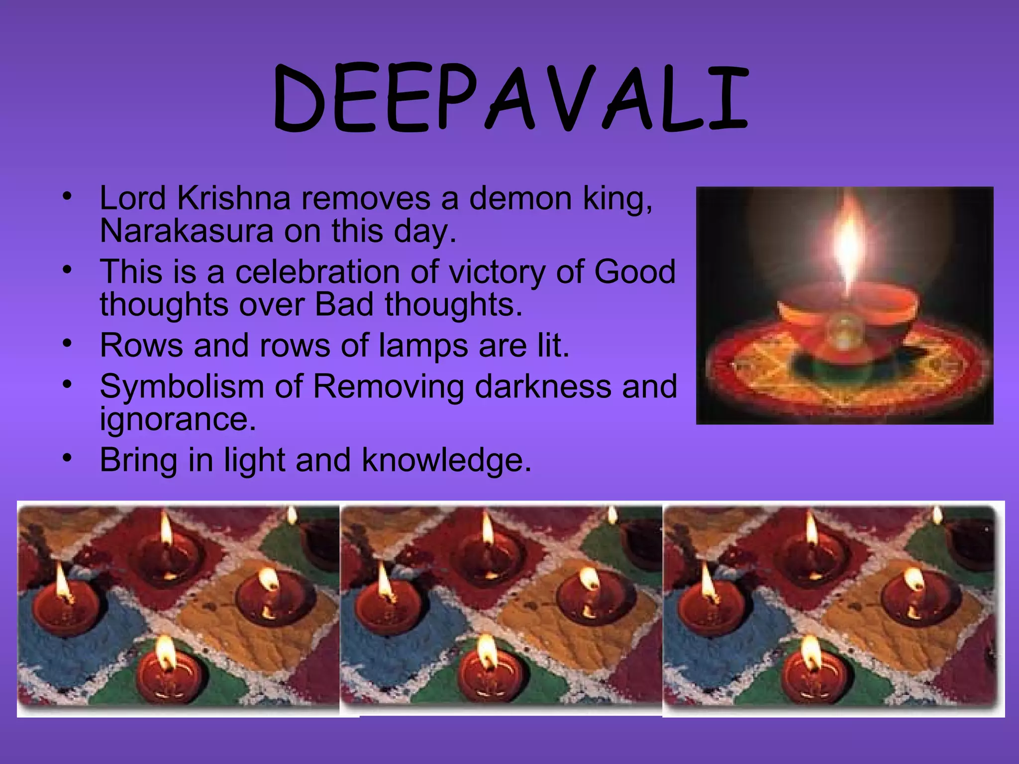 DEEPAVALI Lord Krishna removes a demon king, Narakasura on this day. This is a celebration of victory of Good thoughts over Bad thoughts. Rows and rows of lamps are lit. Symbolism of Removing darkness and ignorance. Bring in light and knowledge. 