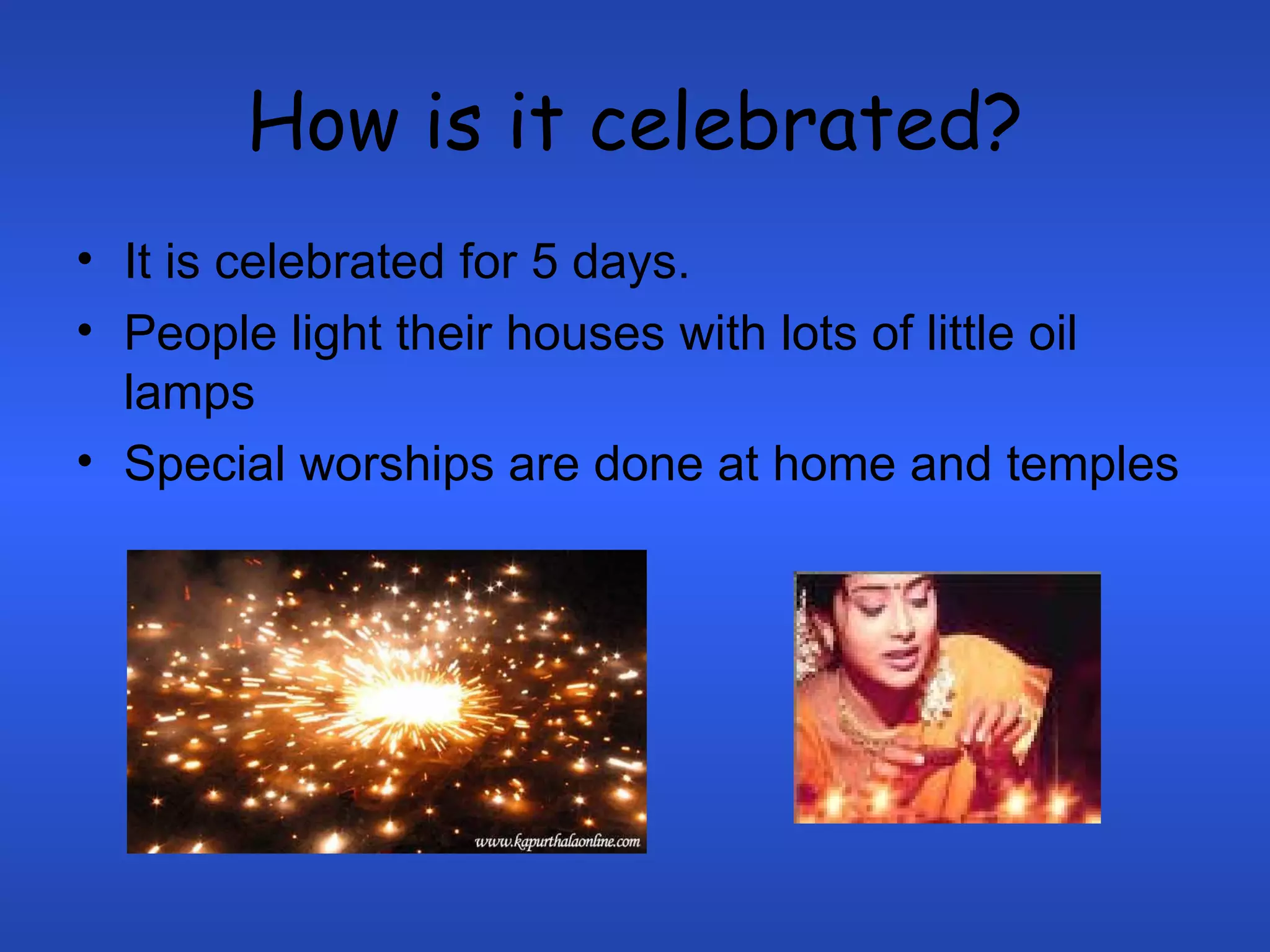 How is it celebrated? It is celebrated for 5 days.  People light their houses with lots of little oil lamps Special worships are done at home and temples 