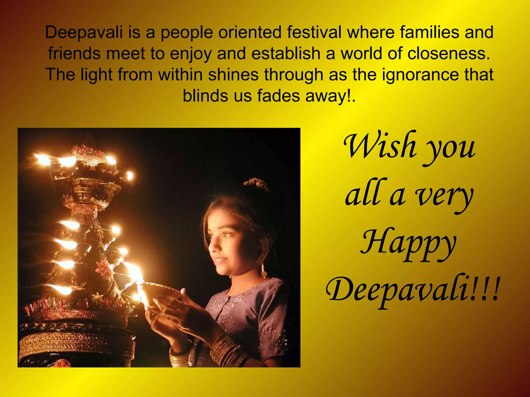 Deepavali is a people oriented festival where families and friends meet to enjoy and establish a world of closeness. The light from within shines through as the ignorance that blinds us fades away!. Wish you  all a very  Happy  Deepavali!!! 