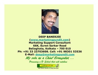 Web Space Identity of Deep Banerjee
DEEP BANERJEE
(www.marketingpundit.com)
Marketing Support Consultant
66K, Suren Sarkar Road
Beliaghata, Kolkata – 700 010
Ph: +91 33 23703608. Cell: +91 98301 53536
E-Mail: deep@marketingpundit.com
 