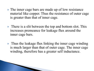  The inner cage bars are made up of low resistance
material like copper. Thus the resistance of outer cage
is greater than that of inner cage.
 There is a slit between the top and bottom slot. This
increases premeance for leakage flux around the
inner cage bars.
 Thus the leakage flux linking the inner cage winding
is much larger than that of outer cage. The inner cage
winding, therefore has a greater self inductance.
 