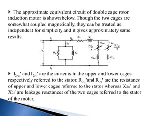  The approximate equivalent circuit of double cage rotor
induction motor is shown below. Though the two cages are
somewhat coupled magnetically, they can be treated as
independent for simplicity and it gives approximately same
results.
 I2ru' and I2rl' are the currents in the upper and lower cages
respectively referred to the stator. R2u'and R2l' are the resistance
of upper and lower cages referred to the stator whereas X2u’ and
X2l’ are leakage reactances of the two cages referred to the stator
of the motor.
 