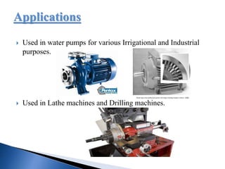 Applications
 Used in water pumps for various Irrigational and Industrial
purposes.
 Used in Lathe machines and Drilling machines.
 
