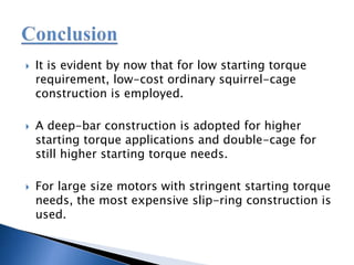  It is evident by now that for low starting torque
requirement, low-cost ordinary squirrel-cage
construction is employed.
 A deep-bar construction is adopted for higher
starting torque applications and double-cage for
still higher starting torque needs.
 For large size motors with stringent starting torque
needs, the most expensive slip-ring construction is
used.
 