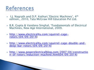  I.J. Nagrath and D.P. Kothari,’Electric Machines’, 4th
edition., 2010, Tata McGraw Hill Education Pvt Ltd.
 B.R. Gupta & Vandana Singhal, “Fundamentals of Electrical
Machines, New Age International, 2009.
 http://www.electrical4u.com/squirrel-cage-
rotors/(04/09/2014)
 http://www.electrical4u.com/squirrel-cage-double-and-
deep-bar-rotors/(04/09/2014)
 http://www.powerelectricalblog.com/2007/04/constructio
n-of-rotors/induction-machine.html(04/09/2014)
 