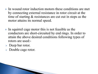  In wound rotor induction motors these conditions are met
by connecting external resistance in rotor circuit at the
time of starting & resistances are cut out in steps as the
motor attains its normal speed.
 In squirrel cage motor this is not feasible as the
conductors are short-circuited by end rings. In order to
attain the above desired conditions following types of
rotors are used:-
 Deep bar rotor.
 Double cage rotor.
 