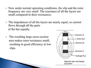 Now under normal operating conditions, the slip and the rotor
frequency are very small. The reactance of all the layers are
small compared to their resistances.
 The impedances of all the layers are nearly equal, so current
flows through all the parts
of the bar equally.
 The resulting large cross-section
area makes rotor resistance small,
resulting in good efficiency at low
slips.
 