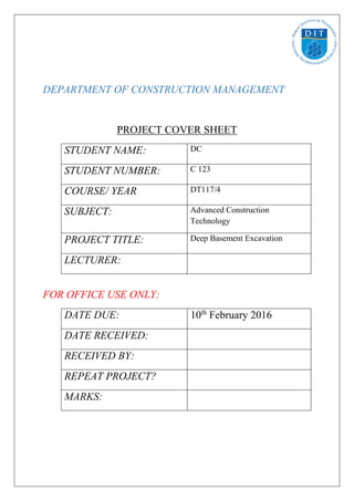 DEPARTMENT OF CONSTRUCTION MANAGEMENT
PROJECT COVER SHEET
STUDENT NAME: DC
STUDENT NUMBER: C 123
COURSE/ YEAR DT117/4
SUBJECT: Advanced Construction
Technology
PROJECT TITLE: Deep Basement Excavation
LECTURER:
FOR OFFICE USE ONLY:
DATE DUE: 10th
February 2016
DATE RECEIVED:
RECEIVED BY:
REPEAT PROJECT?
MARKS:
 