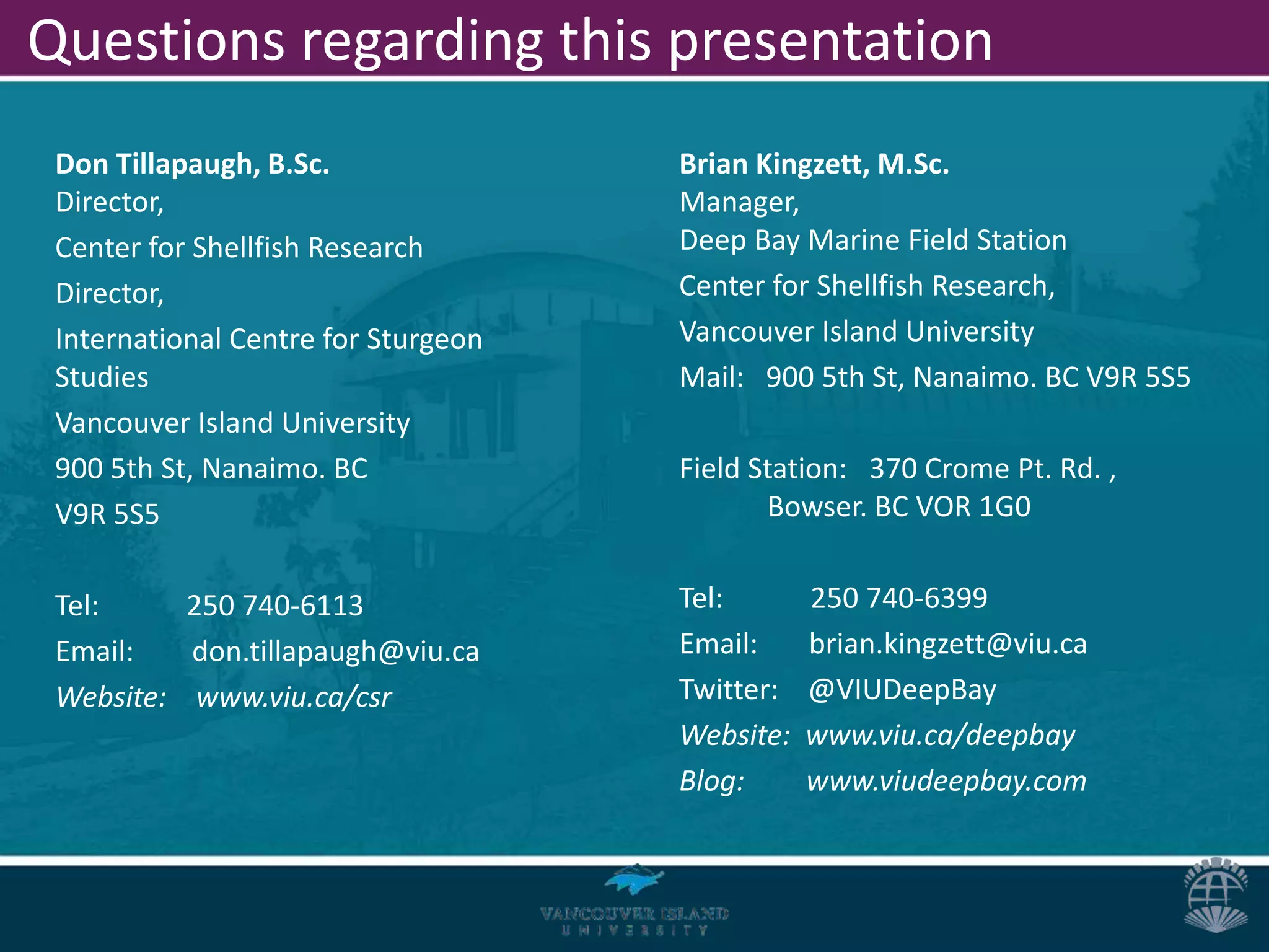 Questions regarding this presentation
 Don Tillapaugh, B.Sc.               Brian Kingzett, M.Sc.
 Director,                           Manager,
 Center for Shellfish Research       Deep Bay Marine Field Station
 Director,                           Center for Shellfish Research,
 International Centre for Sturgeon   Vancouver Island University
 Studies                             Mail: 900 5th St, Nanaimo. BC V9R 5S5
 Vancouver Island University
 900 5th St, Nanaimo. BC             Field Station: 370 Crome Pt. Rd. ,
 V9R 5S5                                    Bowser. BC VOR 1G0


 Tel:     250 740-6113               Tel:       250 740-6399
 Email:   don.tillapaugh@viu.ca      Email:     brian.kingzett@viu.ca
 Website: www.viu.ca/csr             Twitter:   @VIUDeepBay
                                     Website:   www.viu.ca/deepbay
                                     Blog:      www.viudeepbay.com
 