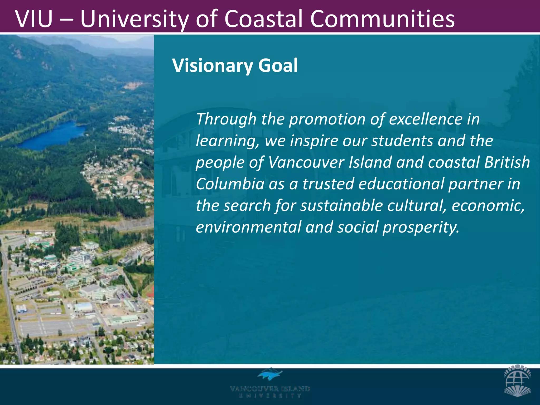 VIU – University of Coastal Communities
             Visionary Goal

                Through the promotion of excellence in
                learning, we inspire our students and the
                people of Vancouver Island and coastal British
                Columbia as a trusted educational partner in
                the search for sustainable cultural, economic,
                environmental and social prosperity.
 