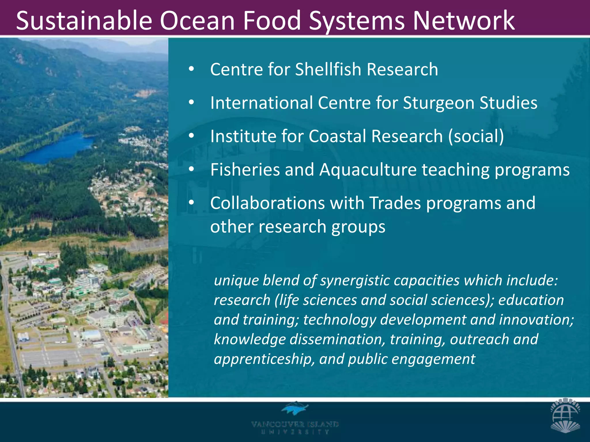 Sustainable Ocean Food Systems Network
             • Centre for Shellfish Research
             • International Centre for Sturgeon Studies
             • Institute for Coastal Research (social)
             • Fisheries and Aquaculture teaching programs
             • Collaborations with Trades programs and
               other research groups

                unique blend of synergistic capacities which include:
                research (life sciences and social sciences); education
                and training; technology development and innovation;
                knowledge dissemination, training, outreach and
                apprenticeship, and public engagement
 