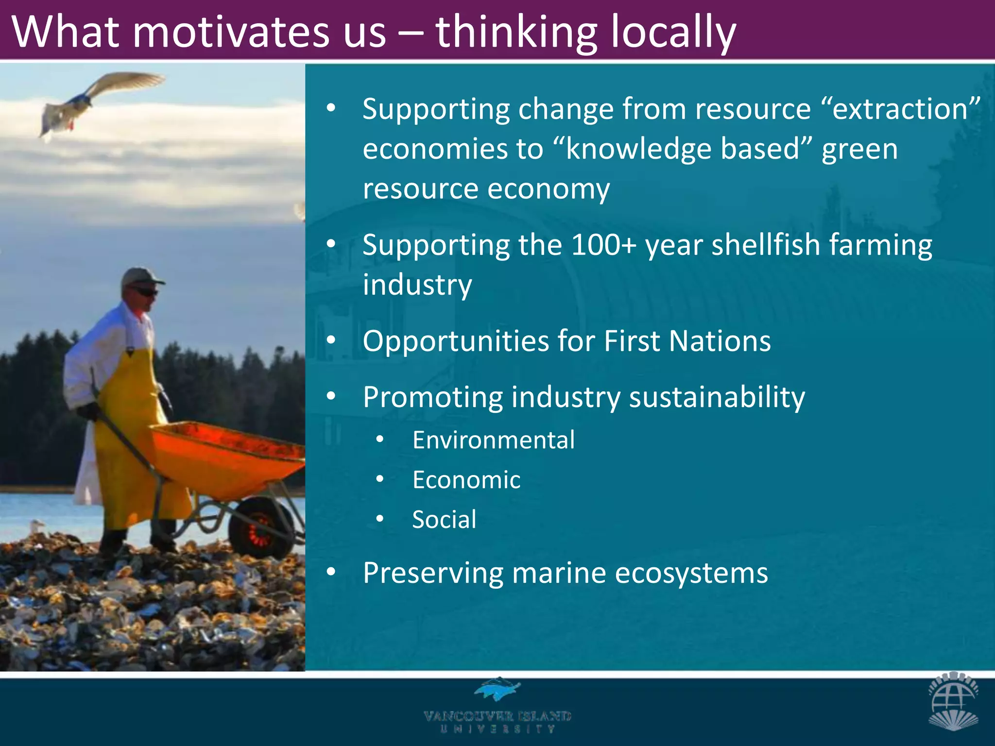What motivates us – thinking locally
               • Supporting change from resource “extraction”
                 economies to “knowledge based” green
                 resource economy
               • Supporting the 100+ year shellfish farming
                 industry
               • Opportunities for First Nations
               • Promoting industry sustainability
                  • Environmental
                  • Economic
                  • Social
               • Preserving marine ecosystems
 